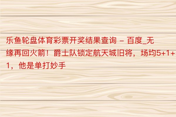 乐鱼轮盘体育彩票开奖结果查询 - 百度_无缘再回火箭！爵士队锁定航天城旧将，场均5+1+1，他是单打妙手