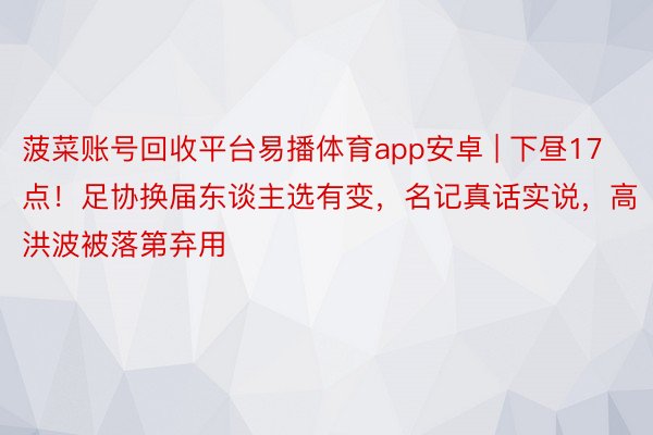 菠菜账号回收平台易播体育app安卓 | 下昼17点！足协换届东谈主选有变，名记真话实说，高洪波被落第弃用