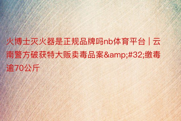 火博士灭火器是正规品牌吗nb体育平台 | 云南警方破获特大贩卖毒品案&#32;缴毒逾70公斤